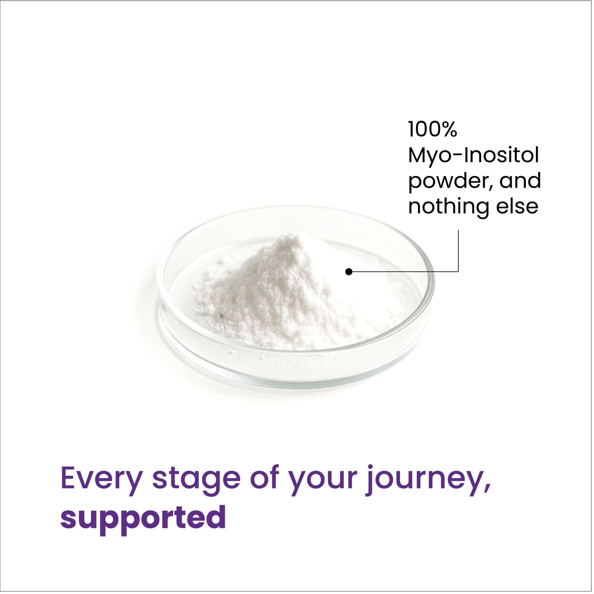 100% Myo-Inositol powder and nothing else. Every stage of your journey, supported. 